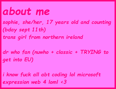 about me sophie, she/her, 17 years old and counting (bday sept 11th) trans girl from northern ireland dr who fan (nuwho + classic + TRYING to get into EU) i know fuck all about coding LOL microsoft expression web 4 loml <3