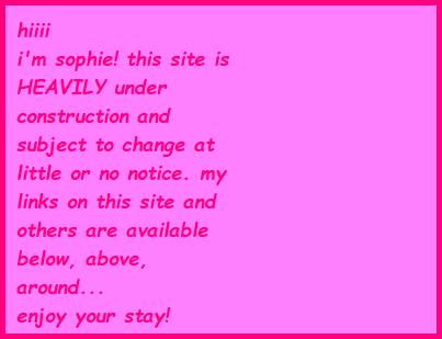 hiiii, i'm sophie! this site is HEAVILY under construction and subject to change at little or no notice. my links on this site and others are available below, above, around... enjoy your stay!